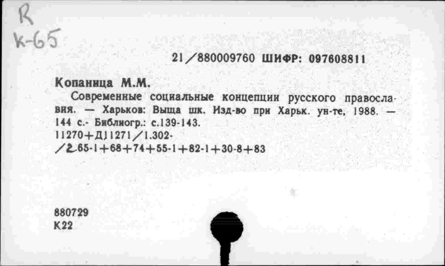 ﻿21/880009760 ШИФР: 097608811
Копаница М.М.
Современные социальные концепции русского правосла ВИЯ. — Харьков: Выща шк. Изд-во при Харьк. ун-те, 1988. — 144 с.- Библиогр.: с. 139-143.
11270+Д11271/1.302-
/2,65-1+68+74+55-1+82-1+30-8+83
880729 К22